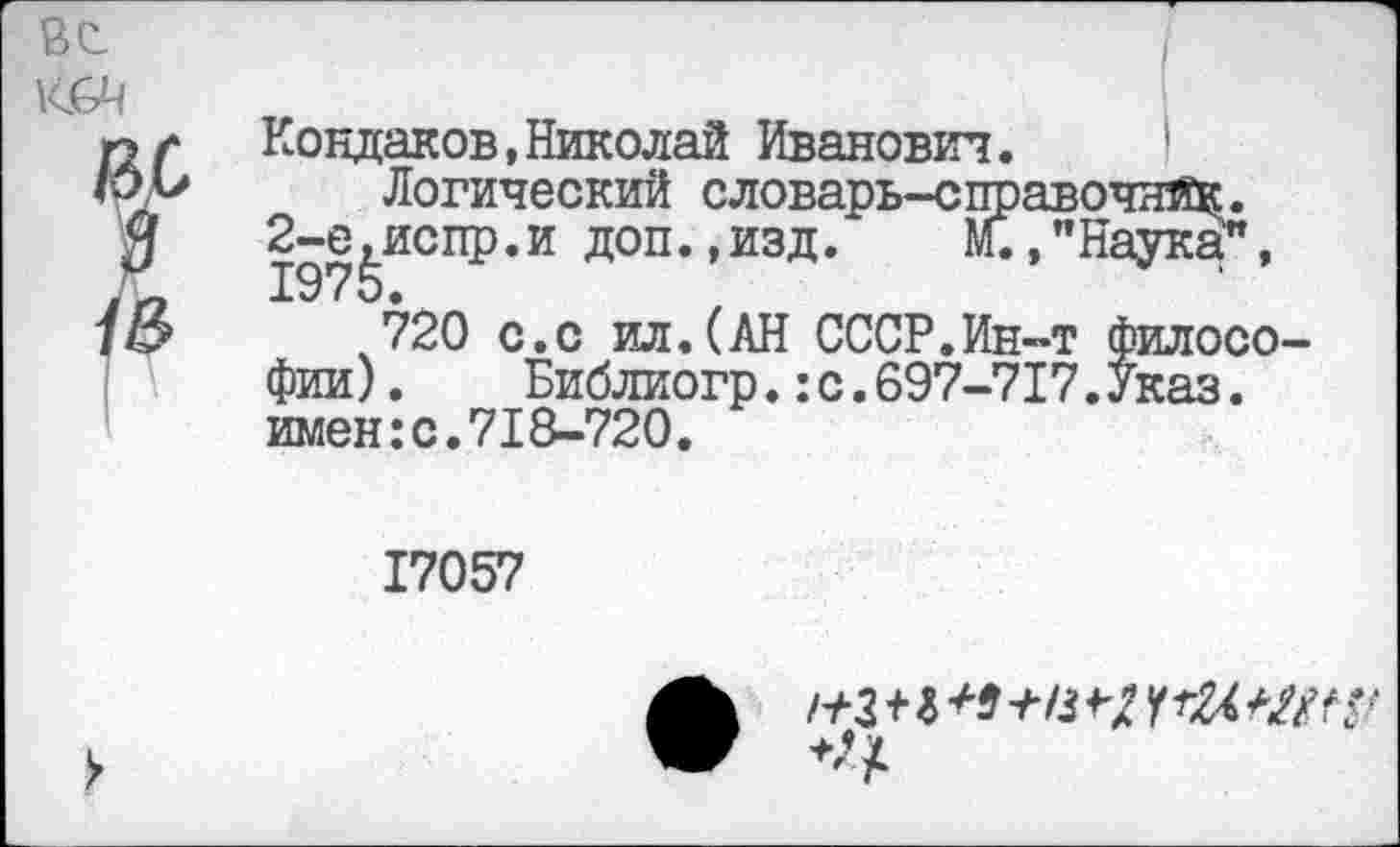 ﻿
Ю6Ч

Кондаков,Николай Иванович.	'
Логический словарь-справочнй^. испр.и доп.,изд.	М.,”Наука",
720 с.с ил.(АН СССР.Ин-т философии) .	Библиогр.:с.697-717.Указ.
имен:с.71&-720.
17057
/+з+г